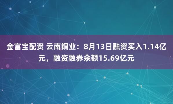 金富宝配资 云南铜业：8月13日融资买入1.14亿元，融资融券余额15.69亿元