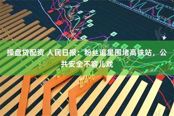 操盘贷配资 人民日报：粉丝追星围堵高铁站，公共安全不容儿戏