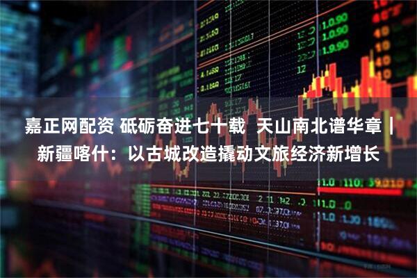 嘉正网配资 砥砺奋进七十载  天山南北谱华章｜新疆喀什：以古城改造撬动文旅经济新增长