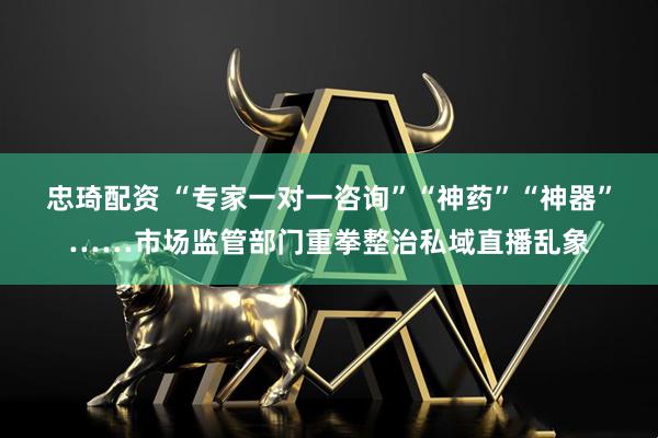 忠琦配资 “专家一对一咨询”“神药”“神器”……市场监管部门重拳整治私域直播乱象
