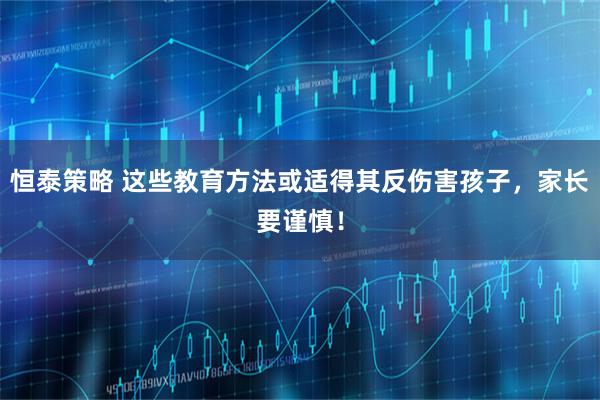 恒泰策略 这些教育方法或适得其反伤害孩子，家长要谨慎！
