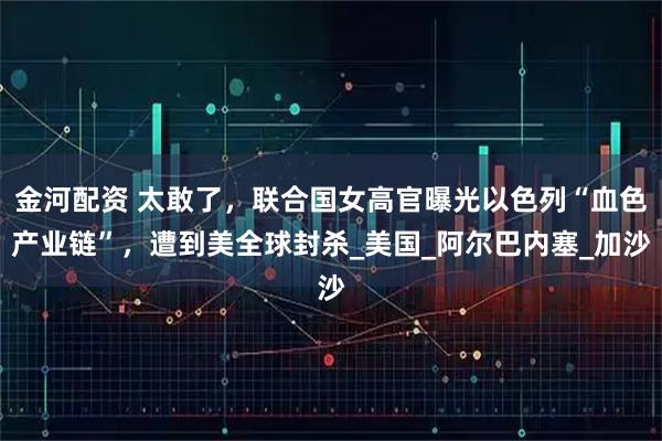 金河配资 太敢了，联合国女高官曝光以色列“血色产业链”，遭到美全球封杀_美国_阿尔巴内塞_加沙