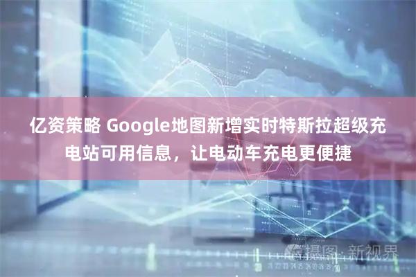 亿资策略 Google地图新增实时特斯拉超级充电站可用信息，让电动车充电更便捷