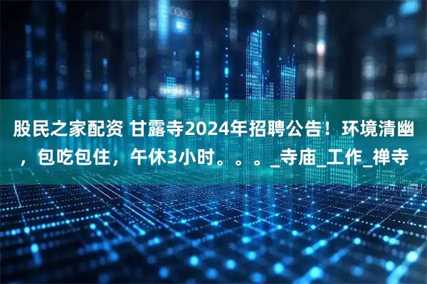 股民之家配资 甘露寺2024年招聘公告！环境清幽，包吃包住，午休3小时。。。_寺庙_工作_禅寺