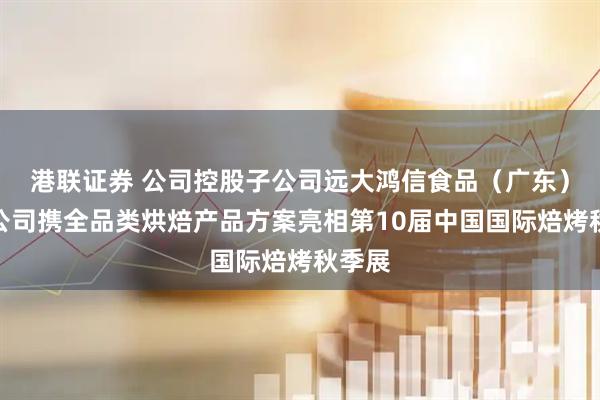 港联证券 公司控股子公司远大鸿信食品（广东）有限公司携全品类烘焙产品方案亮相第10届中国国际焙烤秋季展