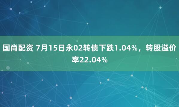 国尚配资 7月15日永02转债下跌1.04%，转股溢价率22.04%