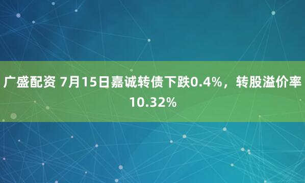 广盛配资 7月15日嘉诚转债下跌0.4%，转股溢价率10.32%